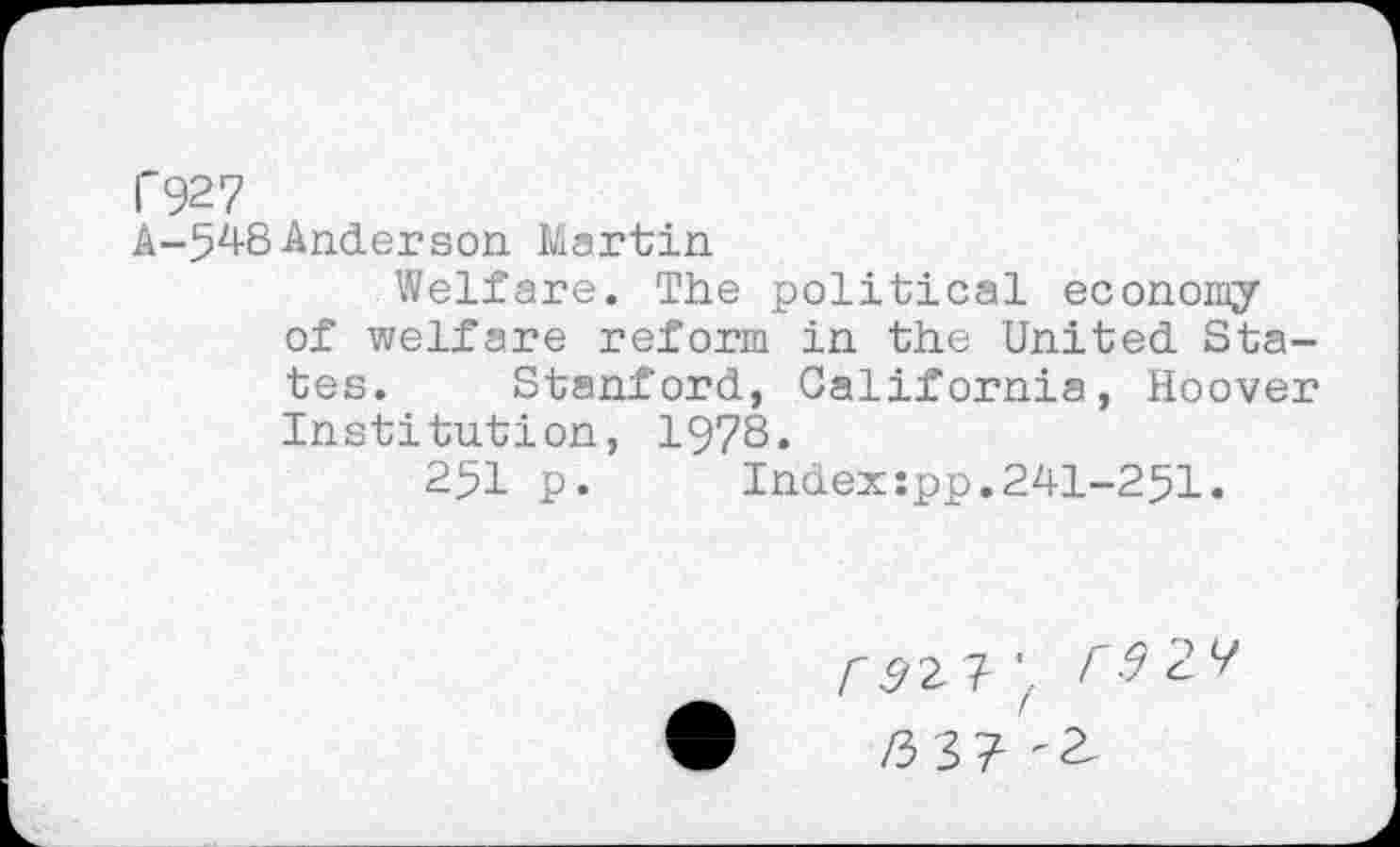 ﻿Г927
A-548Anderson Martin
Welfare. The political economy of welfare reform in the United States. Stanford, California, Hoover Institution, 1978.
251 p.	Index:pp.241-251.
Г9г ? Г9 24
/33? -a